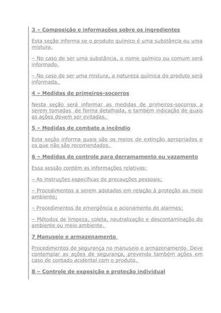 3 – Composição e informações sobre os ingredientes
Esta seção informa se o produto químico é uma substância ou uma
mistura.
– No caso de ser uma substância, o nome químico ou comum será
informado.
– No caso de ser uma mistura, a natureza química do produto será
informada.
4 – Medidas de primeiros-socorros
Nesta seção será informar as medidas de primeiros-socorros a
serem tomadas de forma detalhada, e também indicação de quais
as ações devem ser evitadas.
5 – Medidas de combate a incêndio
Esta seção informa quais são os meios de extinção apropriados e
os que não são recomendados.
6 – Medidas de controle para derramamento ou vazamento
Essa sessão contém as informações relativas:
– As instruções específicas de precauções pessoais;
– Procedimentos a serem adotados em relação à proteção ao meio
ambiente;
– Procedimentos de emergência e acionamento de alarmes;
– Métodos de limpeza, coleta, neutralização e descontaminação do
ambiente ou meio ambiente.
7 Manuseio e armazenamento
Procedimentos de segurança no manuseio e armazenamento. Deve
contemplar as ações de segurança, prevendo também ações em
caso de contado acidental com o produto.
8 – Controle de exposição e proteção individual
 