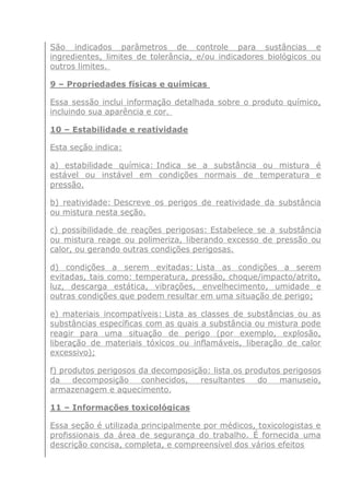 São indicados parâmetros de controle para sustâncias e
ingredientes, limites de tolerância, e/ou indicadores biológicos ou
outros limites.
9 – Propriedades físicas e químicas
Essa sessão inclui informação detalhada sobre o produto químico,
incluindo sua aparência e cor.
10 – Estabilidade e reatividade
Esta seção indica:
a) estabilidade química: Indica se a substância ou mistura é
estável ou instável em condições normais de temperatura e
pressão.
b) reatividade: Descreve os perigos de reatividade da substância
ou mistura nesta seção.
c) possibilidade de reações perigosas: Estabelece se a substância
ou mistura reage ou polimeriza, liberando excesso de pressão ou
calor, ou gerando outras condições perigosas.
d) condições a serem evitadas: Lista as condições a serem
evitadas, tais como: temperatura, pressão, choque/impacto/atrito,
luz, descarga estática, vibrações, envelhecimento, umidade e
outras condições que podem resultar em uma situação de perigo;
e) materiais incompatíveis: Lista as classes de substâncias ou as
substâncias específicas com as quais a substância ou mistura pode
reagir para uma situação de perigo (por exemplo, explosão,
liberação de materiais tóxicos ou inflamáveis, liberação de calor
excessivo);
f) produtos perigosos da decomposição: lista os produtos perigosos
da decomposição conhecidos, resultantes do manuseio,
armazenagem e aquecimento.
11 – Informações toxicológicas
Essa seção é utilizada principalmente por médicos, toxicologistas e
profissionais da área de segurança do trabalho. É fornecida uma
descrição concisa, completa, e compreensível dos vários efeitos
 
