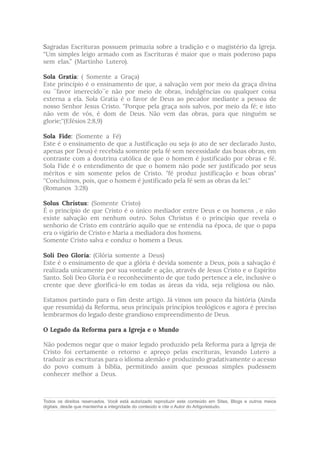 Sagradas Escrituras possuem primazia sobre a tradição e o magistério da Igreja.
“Um simples leigo armado com as Escrituras é maior que o mais poderoso papa
sem elas.” (Martinho Lutero).
Sola Gratia: ( Somente a Graça)
Este princípio é o ensinamento de que, a salvação vem por meio da graça divina
ou ´´favor imerecido´´e não por meio de obras, indulgências ou qualquer coisa
externa a ela. Sola Gratia é o favor de Deus ao pecador mediante a pessoa de
nosso Senhor Jesus Cristo. ''Porque pela graça sois salvos, por meio da fé; e isto
não vem de vós, é dom de Deus. Não vem das obras, para que ninguém se
glorie;''(Efésios 2:8,9)
Sola Fide: (Somente a Fé)
Este é o ensinamento de que a Justificação ou seja (o ato de ser declarado Justo,
apenas por Deus) é recebida somente pela fé sem necessidade das boas obras, em
contraste com a doutrina católica de que o homem é justificado por obras e fé.
Sola Fide é o entendimento de que o homem não pode ser justificado por seus
méritos e sim somente pelos de Cristo. "fé produz justificação e boas obras"
''Concluímos, pois, que o homem é justificado pela fé sem as obras da lei.''
(Romanos 3:28)
Solus Christus: (Somente Cristo)
É o princípio de que Cristo é o único mediador entre Deus e os homens , e não
existe salvação em nenhum outro. Solus Christus é o princípio que revela o
senhorio de Cristo em contrário aquilo que se entendia na época, de que o papa
era o vigário de Cristo e Maria a mediadora dos homens.
Somente Cristo salva e conduz o homem a Deus.
Soli Deo Gloria: (Glória somente a Deus)
Este é o ensinamento de que a glória é devida somente a Deus, pois a salvação é
realizada unicamente por sua vontade e ação, através de Jesus Cristo e o Espírito
Santo. Soli Deo Gloria é o reconhecimento de que tudo pertence a ele, inclusive o
crente que deve glorificá-lo em todas as áreas da vida, seja religiosa ou não.
Estamos partindo para o fim deste artigo. Já vimos um pouco da história (Ainda
que resumida) da Reforma, seus principais princípios teológicos e agora é preciso
lembrarmos do legado deste grandioso empreendimento de Deus.
O Legado da Reforma para a Igreja e o Mundo
Não podemos negar que o maior legado produzido pela Reforma para a Igreja de
Cristo foi certamente o retorno e apreço pelas escrituras, levando Lutero a
traduzir as escrituras para o idioma alemão e produzindo gradativamente o acesso
do povo comum à bíblia, permitindo assim que pessoas simples pudessem
conhecer melhor a Deus.
Todos os direitos reservados. Você está autorizado reproduzir este conteúdo em Sites, Blogs e outros meios
digitais, desde que mantenha a integridade do conteúdo e cite o Autor do Artigo/estudo.
 