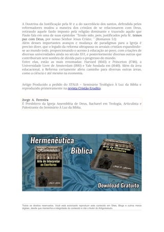 A Doutrina da Justificação pela fé e a do sacerdócio dos santos, defendida pelos
reformadores mudou a maneira dos cristãos de se relacionarem com Deus,
retirando aquele fardo imposto pela religião dominante e trazendo aquilo que
Paulo fala em uma de suas epístolas ´´Tendo sido, pois, justificados pela fé, temos
paz com Deus, por nosso Senhor Jesus Cristo; ´´ (Romanos 5:1)
Além desses importantes avanços e mudança de paradigmas para a Igreja é
preciso dizer, que o legado da reforma ultrapassa os arraiais cristãos expandindo-
se ao mundo todo, proporcionando o acesso à educação ao povo, com criações de
diversas universidades ainda no século XVI, e posteriormente diversas outras que
contribuíram sem sombra de dúvida para o progresso do mundo.
Entre elas, estão as mais renomadas: Harvard (1643) e Princeton (1746), a
Universidade Livre de Amsterdam (1881) e Yale fundada em (1640). Além da área
educacional, a Reforma certamente abriu caminho para diversas outras áreas,
como a ciência e até mesmo na economia.
Artigo Produzido a pedido do STALB – Seminário Teológico À Luz da Bíblia e
reproduzido primeiramente na revista Cristão Erudito.
Jorge A. Ferreira
É Presbítero da Igreja Assembléia de Deus, Bacharel em Teologia, Articulista e
Palestrante do Seminário À Luz da Bíblia.
Todos os direitos reservados. Você está autorizado reproduzir este conteúdo em Sites, Blogs e outros meios
digitais, desde que mantenha a integridade do conteúdo e cite o Autor do Artigo/estudo.
 