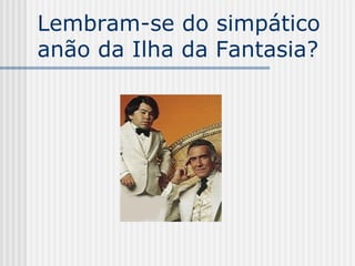 Lembram-se do simpático
anão da Ilha da Fantasia?
 