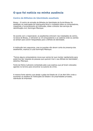 O que foi notícia na minha ausência

Centro de Bilhetes de Identidade assaltado

Bissau - O centro de emissão de Bilhetes de Identidade da Guiné-Bissau foi
assaltado na madrugada de hoje(quarta-feira) e roubados todos os computadores,
impedindo o funcionamento da instituição, disse o director dos serviços de
identificação civil, Domingos Mbenque.




De acordo com o responsável, os assaltantes entraram nas instalações do centro,
na baixa de Bissau, e retiraram os 10 computadores e as cadeiras onde os utentes
se sentam para serem fotografados para o Bilhete de Identidade.




A instituição tem segurança, mas os guardas não deram conta da presença dos
assaltantes, explicou à Lusa Domingos Mbenque.




"Temos alguns computadores novos que vamos ter que montar rapidamente para
podermos dar resposta às pessoas que queiram tirar o seu Bilhete de Identidade",
adiantou Mbenque.

Fonte da Polícia Judiciaria contactada pela Lusa explicou que já foram colocados
agentes no terreno para encontrar os autores do crime.




A mesma fonte admitiu que desde o golpe de Estado de 12 de Abril têm vindo a
aumentar os assaltos às instituições do Estado e às propriedades privadas,
sobretudo às empresas.
 