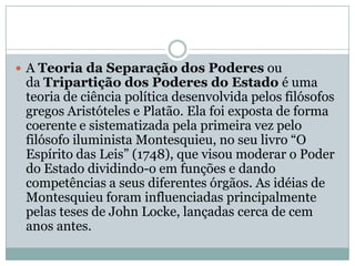 A Teoria da Separação dos Poderes ou da Tripartição dos Poderes do Estado é uma teoria de ciência política desenvolvida pelos filósofos gregos Aristóteles e Platão. Ela foi exposta de forma coerente e sistematizada pela primeira vez pelo filósofo iluminista Montesquieu, no seu livro “O Espírito das Leis” (1748), que visou moderar o Poder do Estado dividindo-o em funções e dando competências a seus diferentes órgãos. As idéias de Montesquieu foram influenciadas principalmente pelas teses de John Locke, lançadas cerca de cem anos antes.