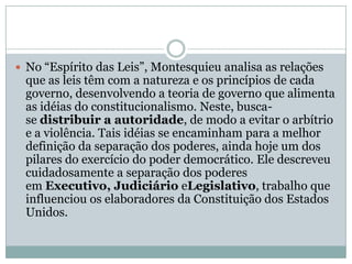 No “Espírito das Leis”, Montesquieu analisa as relações que as leis têm com a natureza e os princípios de cada governo, desenvolvendo a teoria de governo que alimenta as idéias do constitucionalismo. Neste, busca-se distribuir a autoridade, de modo a evitar o arbítrio e a violência. Tais idéias se encaminham para a melhor definição da separação dos poderes, ainda hoje um dos pilares do exercício do poder democrático. Ele descreveu cuidadosamente a separação dos poderes em Executivo, Judiciário eLegislativo, trabalho que influenciou os elaboradores da Constituição dos Estados Unidos. 