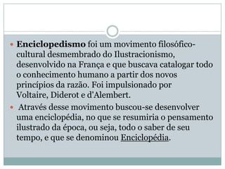 Enciclopedismo foi um movimento filosófico-cultural desmembrado do Ilustracionismo, desenvolvido na França e que buscava catalogar todo o conhecimento humano a partir dos novos princípios da razão. Foi impulsionado por Voltaire, Diderot e d'Alembert. Através desse movimento buscou-se desenvolver uma enciclopédia, no que se resumiria o pensamento ilustrado da época, ou seja, todo o saber de seu tempo, e que se denominou Enciclopédia.