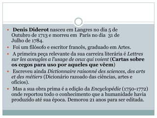  Denis Diderot nasceu em Langres no dia 5 de Outubro de 1713 e morreu em  Paris no dia  31 de Julho de 1784. Foi um filósofo e escritor francês, graduado em Artes. A primeira peça relevante da sua carreira literária é Lettressurlesaveugles a l’usage de ceuxquivoient (Cartas sobre os cegos para uso por aqueles que vêem) Escreveu ainda Dictionnaireraisonnédessciences, desartsetdesmétiers (Dicionário razoado das ciências, artes e ofícios). Mas a sua obra prima é a edição da Encyclopédie (1750-1772) onde reportou todo o conhecimento que a humanidade havia produzido até sua época. Demorou 21 anos para ser editada.