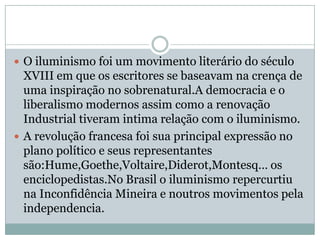 O iluminismo foi um movimento literário do século XVIII em que os escritores se baseavam na crença de uma inspiração no sobrenatural.A democracia e o liberalismo modernos assim como a renovação Industrial tiveram intima relação com o iluminismo.A revolução francesa foi sua principal expressão no plano político e seus representantes são:Hume,Goethe,Voltaire,Diderot,Montesq… os enciclopedistas.No Brasil o iluminismo repercurtiu na Inconfidência Mineira e noutros movimentos pela independencia.