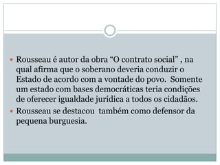 Rousseau é autor da obra “O contrato social” , na qual afirma que o soberano deveria conduzir o Estado de acordo com a vontade do povo.  Somente um estado com bases democráticas teria condições de oferecer igualdade jurídica a todos os cidadãos. Rousseau se destacou  também como defensor da pequena burguesia.