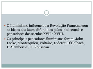 O Iluminismo influenciou a Revolução Francesa com as idéias das luzes, difundidas pelos intelectuais e pensadores dos séculos XVII e XVIII. Os principais pensadores iluministas foram: John Locke, Montesquieu, Voltaire, Diderot, D’Holbach, D’Alembert e J.J. Rousseau.