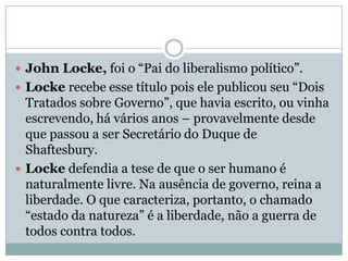 John Locke, foi o “Pai do liberalismo político”.Locke recebe esse título pois ele publicou seu “Dois Tratados sobre Governo”, que havia escrito, ou vinha escrevendo, há vários anos – provavelmente desde que passou a ser Secretário do Duque de Shaftesbury.Locke defendia a tese de que o ser humano é naturalmente livre. Na ausência de governo, reina a liberdade. O que caracteriza, portanto, o chamado “estado da natureza” é a liberdade, não a guerra de todos contra todos.