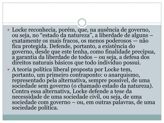 Locke reconhecia, porém, que, na ausência de governo, ou seja, no “estado da natureza”, a liberdade de alguns – exatamente os mais fracos, os menos poderosos — não fica protegida. Defende, portanto, a existência do governo, desde que este tenha, como finalidade precípua, a garantia da liberdade de todos – ou seja, a defesa dos direitos naturais básicos que todo indivíduo possui.A teoria política liberal proposta por Locke tem, portanto, um primeiro contraponto: o anarquismo, representado pela alternativa, sempre possível, de uma sociedade sem governo (o chamado estado da natureza). Contra essa alternativa, Locke defende a tese da necessidade de uma sociedade civil, ou seja, de uma sociedade com governo – ou, em outras palavras, de uma sociedade política.