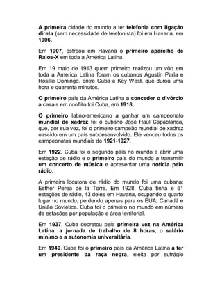 A primeira cidade do mundo a ter telefonia com ligação
direta (sem necessidade de telefonista) foi em Havana, em
1906.
Em 1907, estreou em Havana o primeiro aparelho de
Raios-X em toda a América Latina.
Em 19 maio de 1913 quem primeiro realizou um vôo em
toda a América Latina foram os cubanos Agustin Parla e
Rosillo Domingo, entre Cuba e Key West, que durou uma
hora e quarenta minutos.
O primeiro país da América Latina a conceder o divórcio
a casais em conflito foi Cuba, em 1918.
O primeiro latino-americano a ganhar um campeonato
mundial de xadrez foi o cubano José Raúl Capablanca,
que, por sua vez, foi o primeiro campeão mundial de xadrez
nascido em um país subdesenvolvido. Ele venceu todos os
campeonatos mundiais de 1921-1927.
Em 1922, Cuba foi o segundo país no mundo a abrir uma
estação de rádio e o primeiro país do mundo a transmitir
um concerto de música e apresentar uma notícia pelo
rádio.
A primeira locutora de rádio do mundo foi uma cubana:
Esther Perea de la Torre. Em 1928, Cuba tinha e 61
estações de rádio, 43 deles em Havana, ocupando o quarto
lugar no mundo, perdendo apenas para os EUA, Canadá e
União Soviética. Cuba foi o primeiro no mundo em número
de estações por população e área territorial.
Em 1937, Cuba decretou pela primeira vez na América
Latina, a jornada de trabalho de 8 horas, o salário
mínimo e a autonomia universitária.
Em 1940, Cuba foi o primeiro país da América Latina a ter
um presidente da raça negra, eleita por sufrágio

 