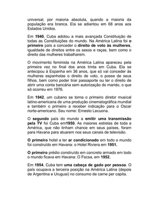 universal, por maioria absoluta, quando a maioria da
população era branca. Ela se adiantou em 68 anos aos
Estados Unidos.
Em 1940, Cuba adotou a mais avançada Constituição de
todas as Constituições do mundo. Na América Latina foi o
primeiro país a conceder o direito de voto às mulheres,
igualdade de direitos entre os sexos e raças, bem como o
direito das mulheres trabalharem.
O movimento feminista na América Latina apareceu pela
primeira vez no final dos anos trinta em Cuba. Ela se
antecipou à Espanha em 36 anos, que só vai conceder às
mulheres espanholas o direito de voto, o posse de seus
filhos, bem como poder tirar passaporte ou ter o direito de
abrir uma conta bancária sem autorização do marido, o que
só ocorreu em 1976.
Em 1942, um cubano se torna o primeiro diretor musical
latino-americana de uma produção cinematográfica mundial
e também o primeiro a receber indicação para o Oscar
norte-americano. Seu nome: Ernesto Lecuona.
O segundo país do mundo a emitir uma transmissão
pela TV foi Cuba em1950. As maiores estrelas de toda a
América, que não tinham chance em seus países, foram
para Havana para atuarem nos seus canais de televisão.
O primeiro hotel a ter ar condicionado em todo o mundo
foi construído em Havana: o Hotel Riviera em 1951.
O primeiro prédio construído em concreto armado em todo
o mundo ficava em Havana: O Focsa, em 1952.
Em 1954, Cuba tem uma cabeça de gado por pessoa. O
país ocupava a terceira posição na América Latina (depois
de Argentina e Uruguai) no consumo de carne per capita.

 
