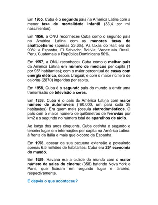 Em 1955, Cuba é o segundo país na América Latina com a
menor taxa de mortalidade infantil (33,4 por mil
nascimentos).
Em 1956, a ONU reconheceu Cuba como o segundo país
na América Latina com as menores taxas de
analfabetismo (apenas 23,6%). As taxas do Haiti era de
90%; e Espanha, El Salvador, Bolívia, Venezuela, Brasil,
Peru, Guatemala e República Dominicana 50%.
Em 1957, a ONU reconheceu Cuba como o melhor país
da América Latina em número de médicos per capita (1
por 957 habitantes); com o maior percentual de casas com
energia elétrica, depois Uruguai; e com o maior número de
calorias (2870) ingeridas per capita.
Em 1958, Cuba é o segundo país do mundo a emitir uma
transmissão de televisão a cores.
Em 1958, Cuba é o país da América Latina com maior
número de automóveis (160.000, um para cada 38
habitantes). Era quem mais possuía eletrodomésticos. O
país com o maior número de quilômetros de ferrovias por
km2 e o segundo no número total de aparelhos de rádio.
Ao longo dos anos cinquenta, Cuba detinha o segundo e
terceiro lugar em internações per capita na América Latina,
à frente da Itália e mais que o dobro da Espanha.
Em 1958, apesar da sua pequena extensão e possuindo
apenas 6,5 milhões de habitantes, Cuba era 29ª economia
do mundo.
Em 1959, Havana era a cidade do mundo com o maior
número de salas de cinema: (358) batendo Nova York e
Paris, que ficaram em segundo lugar e terceiro,
respectivamente.
E depois o que aconteceu?

 