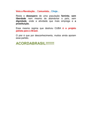 Veio a Revolução... Comunista... Ehoje...
Resta o desespero de uma população faminta, sem
liberdade nem mesmo de abandonar o país, sem
dignidade, onde a atividade que mais emprega e a
prostituição.
Esse mesmo regime que destruiu CUBA é o projeto
petista para o Brasil.
O pior é que por desconhecimento, muitos ainda apoiam
esse partido.

ACORDABRASIL!!!!!!!

 