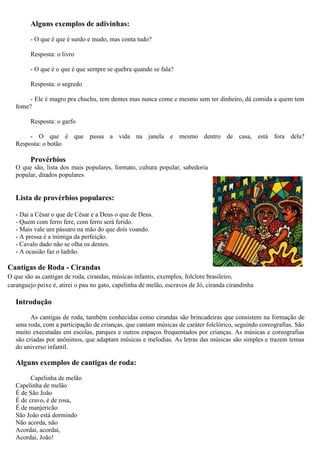 Alguns exemplos de adivinhas:
- O que é que é surdo e mudo, mas conta tudo?
Resposta: o livro
- O que é o que é que sempre se quebra quando se fala?
Resposta: o segredo
- Ele é magro pra chuchu, tem dentes mas nunca come e mesmo sem ter dinheiro, dá comida a quem tem
fome?
Resposta: o garfo
- O que é que passa a vida na janela e mesmo dentro de casa, está fora dela?
Resposta: o botão
Provérbios
O que são, lista dos mais populares, formato, cultura popular, sabedoria
popular, ditados populares
Lista de provérbios populares:
- Dai a César o que de César e a Deus o que de Deus.
- Quem com ferro fere, com ferro será ferido.
- Mais vale um pássaro na mão do que dois voando.
- A pressa é a inimiga da perfeição.
- Cavalo dado não se olha os dentes.
- A ocasião faz o ladrão.
Cantigas de Roda - Cirandas
O que são as cantigas de roda, cirandas, músicas infantis, exemplos, folclore brasileiro,
caranguejo peixe é, atirei o pau no gato, capelinha de melão, escravos de Jó, ciranda cirandinha
Introdução
As cantigas de roda, também conhecidas como cirandas são brincadeiras que consistem na formação de
uma roda, com a participação de crianças, que cantam músicas de caráter folclórico, seguindo coreografias. São
muito executadas em escolas, parques e outros espaços frequentados por crianças. As músicas e coreografias
são criadas por anônimos, que adaptam músicas e melodias. As letras das músicas são simples e trazem temas
do universo infantil.
Alguns exemplos de cantigas de roda:
Capelinha de melão
Capelinha de melão
É de São João
É de cravo, é de rosa,
É de manjericão
São João está dormindo
Não acorda, não
Acordai, acordai,
Acordai, João!
 