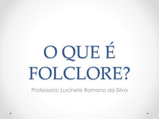 O QUE É 
FOLCLORE? 
Professora: Lucinete Romano da Silva 
 