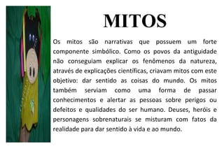 MITOS
Os mitos são narrativas que possuem um forte
componente simbólico. Como os povos da antiguidade
não conseguiam explicar os fenômenos da natureza,
através de explicações científicas, criavam mitos com este
objetivo: dar sentido as coisas do mundo. Os mitos
também serviam como uma forma de passar
conhecimentos e alertar as pessoas sobre perigos ou
defeitos e qualidades do ser humano. Deuses, heróis e
personagens sobrenaturais se misturam com fatos da
realidade para dar sentido à vida e ao mundo.
 