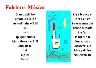 Folclore -Música
    O meu galinho        Ele é branco e
    amarelo olá lá !      Tem a crista
  vermelhinha olá lá!   Bate as asas olá
          lá !          Abre o bico olá
          lá !               Ele faz
     quiquiriquiqui       Já rodei em
  Mato Grosso olá lá!     Amazonas e
      Pará olá lá!       Encontrei olá
          lá!             Meu galinho
        olá lá!          No sertão do
        Ceará!
 