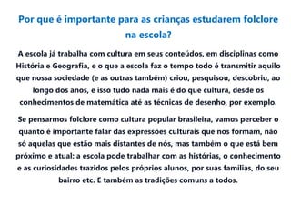 Por que é importante para as crianças estudarem folclore
                               na escola?
A escola já trabalha com cultura em seus conteúdos, em disciplinas como
História e Geografia, e o que a escola faz o tempo todo é transmitir aquilo
que nossa sociedade (e as outras também) criou, pesquisou, descobriu, ao
    longo dos anos, e isso tudo nada mais é do que cultura, desde os
 conhecimentos de matemática até as técnicas de desenho, por exemplo.

Se pensarmos folclore como cultura popular brasileira, vamos perceber o
quanto é importante falar das expressões culturais que nos formam, não
só aquelas que estão mais distantes de nós, mas também o que está bem
próximo e atual: a escola pode trabalhar com as histórias, o conhecimento
e as curiosidades trazidos pelos próprios alunos, por suas famílias, do seu
            bairro etc. E também as tradições comuns a todos.
 