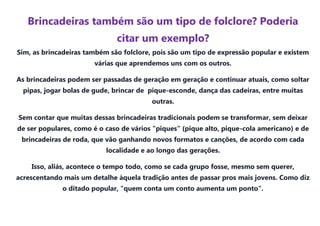 Brincadeiras também são um tipo de folclore? Poderia
                              citar um exemplo?
Sim, as brincadeiras também são folclore, pois são um tipo de expressão popular e existem
                       várias que aprendemos uns com os outros.

As brincadeiras podem ser passadas de geração em geração e continuar atuais, como soltar
  pipas, jogar bolas de gude, brincar de pique-esconde, dança das cadeiras, entre muitas
                                         outras.

Sem contar que muitas dessas brincadeiras tradicionais podem se transformar, sem deixar
de ser populares, como é o caso de vários "piques" (pique alto, pique-cola americano) e de
 brincadeiras de roda, que vão ganhando novos formatos e canções, de acordo com cada
                           localidade e ao longo das gerações.

    Isso, aliás, acontece o tempo todo, como se cada grupo fosse, mesmo sem querer,
acrescentando mais um detalhe àquela tradição antes de passar pros mais jovens. Como diz
              o ditado popular, "quem conta um conto aumenta um ponto".
 