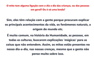 O mito tem alguma ligação com o dia a dia das crianças, ou das pessoas
                     em geral? Ou é só uma lenda?



 Sim, eles têm relação com a gente porque procuram explicar
os principais acontecimentos da vida, os fenômenos naturais, a
                       origem do mundo etc.

 É muito comum, na história da Humanidade, as pessoas, em
  todas as culturas, buscarem explicações 'mágicas' para as
coisas que não entendem. Assim, os mitos estão presentes no
 nosso dia-a-dia, nas nossas crenças, mesmo que a gente não
                      pense muito sobre isso.
 