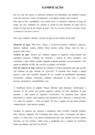 GAMIFICAÇÃO
leva em conta não apenas as motivações intrínsecas dos funcionários, mas também a maneira
como eles absorvem o motivo do treinamento e seu impacto positivo para a empresa.
Para todos os fins, a gamificação é um conceito novo e é suscetível a mudanças ao longo do
tempo, por isso, atualmente seu conceito se resumi em usar elementos de jogos com as
técnicas de jogo fora de um contexto de jogos. “The use of game elements and game design
techniques in non-game contexts.”
Mas o que se significa elemento e técnicas de jogo em um contexto de não jogo?
Elementos de jogos: PBL Points, Badges e Leaderboard (pontos, emblemas e placares),
objetivos artificiais, avatares, dinheiro virtual, missões, tarefas, fórums, barra de vida e
progresso entre outros.
Técnicas de jogo: Técnicas que realmente engajem os jogadores, proporcionando uma
experiência prazerosa. Utilização dos elementos e técnicas de forma sistemática, com
consciência e apelo artístico, produto engajante realmente projetado com um propósito e não
apenas na aplicação de Pbls, mas com foco no jogador e na diversão.
Fora do contexto de jogo: Aplicação dos elementos e técnicas apropriadas para algo que não
seja realmente um jogo, tornando ele “game-like”. O propósito desse método é engajar
pessoas a uma meta específica, podendo ela ser, aumento de produtividade, aprendizado,
recrutamento, avaliação, treinamento, atividades relacionadas ao bem estar e cuidados
pessoais, questionários, sustentabilidade e etc.
A Gamificação investe na empatia “Design thinking” para introdução, transformação e
operação de um serviço que permite jogadores entrarem em uma experiência de jogo
apoiando o valor criativo de jogadores estakeholders. Os projetistas desse método
direcionam-se a usuários como jogadores para demonstrar que o interesse e a motivação deles
é o centro das atenções – o foco no jogador. Por isso, o jogador tem que querer participar
voluntariamente, sendo interesse genuíno.
Exemplos de empresas que adotaram a gamificação: Stack Overflow, LinkedIn, Zombies,
Run!, Fitocracy (imagem), SAP Community entre outras, como a Foursquare, que induz o
usuário a ir várias vezes a um mesmo estabelecimento para virar “prefeito” do local e ganhar
descontos em seus produtos. Ainda assim, a gamificação tem a vantagem de transformar
tarefas que ninguém quer fazer em diversão.
 