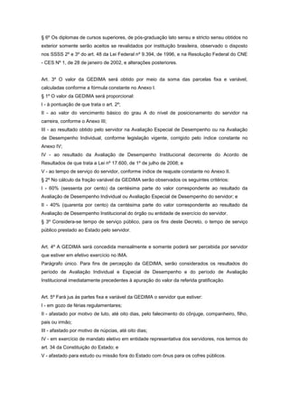 § 6º Os diplomas de cursos superiores, de pós-graduação lato sensu e stricto sensu obtidos no
exterior somente serão aceitos se revalidados por instituição brasileira, observado o disposto
nos SSSS 2º e 3º do art. 48 da Lei Federal nº 9.394, de 1996, e na Resolução Federal do CNE
- CES Nº 1, de 28 de janeiro de 2002, e alterações posteriores.


Art. 3º O valor da GEDIMA será obtido por meio da soma das parcelas fixa e variável,
calculadas conforme a fórmula constante no Anexo I.
§ 1º O valor da GEDIMA será proporcional:
I - à pontuação de que trata o art. 2º;
II - ao valor do vencimento básico do grau A do nível de posicionamento do servidor na
carreira, conforme o Anexo III;
III - ao resultado obtido pelo servidor na Avaliação Especial de Desempenho ou na Avaliação
de Desempenho Individual, conforme legislação vigente, corrigido pelo índice constante no
Anexo IV;
IV - ao resultado da Avaliação de Desempenho Institucional decorrente do Acordo de
Resultados de que trata a Lei nº 17.600, de 1º de julho de 2008; e
V - ao tempo de serviço do servidor, conforme índice de reajuste constante no Anexo II.
§ 2º No cálculo da fração variável da GEDIMA serão observados os seguintes critérios:
I - 60% (sessenta por cento) da centésima parte do valor correspondente ao resultado da
Avaliação de Desempenho Individual ou Avaliação Especial de Desempenho do servidor; e
II - 40% (quarenta por cento) da centésima parte do valor correspondente ao resultado da
Avaliação de Desempenho Institucional do órgão ou entidade de exercício do servidor.
§ 3º Considera-se tempo de serviço público, para os fins deste Decreto, o tempo de serviço
público prestado ao Estado pelo servidor.


Art. 4º A GEDIMA será concedida mensalmente e somente poderá ser percebida por servidor
que estiver em efetivo exercício no IMA.
Parágrafo único. Para fins de percepção da GEDIMA, serão considerados os resultados do
período de Avaliação Individual e Especial de Desempenho e do período de Avaliação
Institucional imediatamente precedentes à apuração do valor da referida gratificação.


Art. 5º Fará jus às partes fixa e variável da GEDIMA o servidor que estiver:
I - em gozo de férias regulamentares;
II - afastado por motivo de luto, até oito dias, pelo falecimento do cônjuge, companheiro, filho,
pais ou irmão;
III - afastado por motivo de núpcias, até oito dias;
IV - em exercício de mandato eletivo em entidade representativa dos servidores, nos termos do
art. 34 da Constituição do Estado; e
V - afastado para estudo ou missão fora do Estado com ônus para os cofres públicos.
 