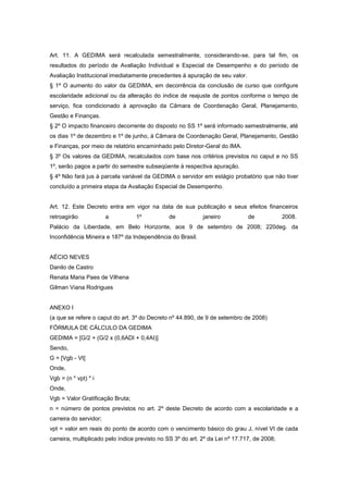 Art. 11. A GEDIMA será recalculada semestralmente, considerando-se, para tal fim, os
resultados do período de Avaliação Individual e Especial de Desempenho e do período de
Avaliação Institucional imediatamente precedentes à apuração de seu valor.
§ 1º O aumento do valor da GEDIMA, em decorrência da conclusão de curso que configure
escolaridade adicional ou da alteração do índice de reajuste de pontos conforme o tempo de
serviço, fica condicionado à aprovação da Câmara de Coordenação Geral, Planejamento,
Gestão e Finanças.
§ 2º O impacto financeiro decorrente do disposto no SS 1º será informado semestralmente, até
os dias 1º de dezembro e 1º de junho, à Câmara de Coordenação Geral, Planejamento, Gestão
e Finanças, por meio de relatório encaminhado pelo Diretor-Geral do IMA.
§ 3º Os valores da GEDIMA, recalculados com base nos critérios previstos no caput e no SS
1º, serão pagos a partir do semestre subseqüente à respectiva apuração.
§ 4º Não fará jus à parcela variável da GEDIMA o servidor em estágio probatório que não tiver
concluído a primeira etapa da Avaliação Especial de Desempenho.


Art. 12. Este Decreto entra em vigor na data de sua publicação e seus efeitos financeiros
retroagirão             a         1º           de            janeiro           de            2008.
Palácio da Liberdade, em Belo Horizonte, aos 9 de setembro de 2008; 220deg. da
Inconfidência Mineira e 187º da Independência do Brasil.


AÉCIO NEVES
Danilo de Castro
Renata Maria Paes de Vilhena
Gilman Viana Rodrigues


ANEXO I
(a que se refere o caput do art. 3º do Decreto nº 44.890, de 9 de setembro de 2008)
FÓRMULA DE CÁLCULO DA GEDIMA
GEDIMA = [G/2 + (G/2 x (0,6ADI + 0,4AI)]
Sendo,
G = [Vgb - Vt]
Onde,
Vgb = (n * vpt) * i
Onde,
Vgb = Valor Gratificação Bruta;
n = número de pontos previstos no art. 2º deste Decreto de acordo com a escolaridade e a
carreira do servidor;
vpt = valor em reais do ponto de acordo com o vencimento básico do grau J, nível VI de cada
carreira, multiplicado pelo índice previsto no SS 3º do art. 2º da Lei nº 17.717, de 2008;
 