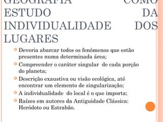 GEOGRAFIA COMO
ESTUDO DA
INDIVIDUALIDADE DOS
LUGARES
 Deveria abarcar todos os fenômenos que estão
presentes numa determinada área;
 Compreender o caráter singular de cada porção
do planeta;
 Descrição exaustiva ou visão ecológica, até
encontrar um elemento de singularização;
 A individualidade do local é o que importa;
 Raízes em autores da Antiguidade Clássica:
Heródoto ou Estrabão.
 