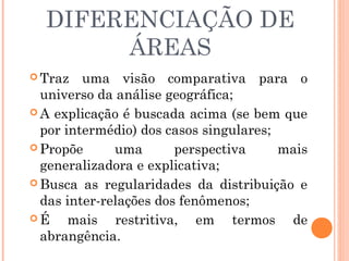 DIFERENCIAÇÃO DE
ÁREAS
 Traz uma visão comparativa para o
universo da análise geográfica;
 A explicação é buscada acima (se bem que
por intermédio) dos casos singulares;
 Propõe uma perspectiva mais
generalizadora e explicativa;
 Busca as regularidades da distribuição e
das inter-relações dos fenômenos;
 É mais restritiva, em termos de
abrangência.
 