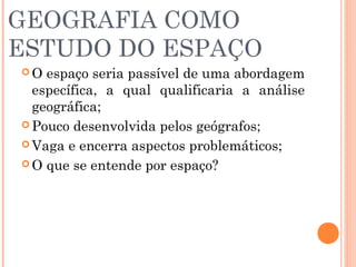GEOGRAFIA COMO
ESTUDO DO ESPAÇO
 O espaço seria passível de uma abordagem
específica, a qual qualificaria a análise
geográfica;
 Pouco desenvolvida pelos geógrafos;
 Vaga e encerra aspectos problemáticos;
 O que se entende por espaço?
 