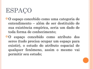 ESPAÇO
 O espaço concebido como uma categoria de
entendimento – além de ser destituído de
sua existência empírica, seria um dado de
toda forma de conhecimento;
 O espaço concebido como atributo dos
seres (tudo precisa ocupar um espaço para
existir), o estudo do atributo espacial de
qualquer fenômeno, assim o mesmo vai
permitir seu estudo;
 