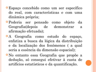  Espaço concebido como um ser específico
do real, com características e com uma
dinâmica própria;
 Poderia ser pensado como objeto da
Geografia(depois de demonstrar a
afirmação efetuada);
 A Geografia como estudo do espaço,
enfatiza a busca da lógica da distribuição
e da localização dos fenômenos ( a qual
seria a essência da dimensão espacial);
 No entanto essa Geografia que propõe a
dedução, só consegui efetivar à custa de
artifícios estatísticos e da quantificação.
 