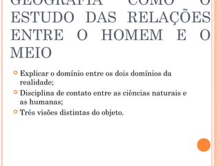 GEOGRAFIA COMO O
ESTUDO DAS RELAÇÕES
ENTRE O HOMEM E O
MEIO
 Explicar o domínio entre os dois domínios da
realidade;
 Disciplina de contato entre as ciências naturais e
as humanas;
 Três visões distintas do objeto.
 