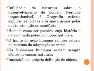  Influência da natureza sobre o
desenvolvimento do homem (verdade
inquestionável) à Geografia caberia
explicar as formas e os mecanismos pelos
quais esta ação se manifesta;
 Homem como ser passivo, cuja história é
determinada pelas condições naturais;
 O limite da ação humana sempre estaria
no máximo da adaptação ao meio;
 Os fenômenos humanos seriam sempre
efeitos de causas naturais;
 Imposição da própria definição do objeto.
 
