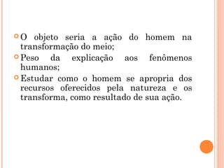  O objeto seria a ação do homem na
transformação do meio;
 Peso da explicação aos fenômenos
humanos;
 Estudar como o homem se apropria dos
recursos oferecidos pela natureza e os
transforma, como resultado de sua ação.
 