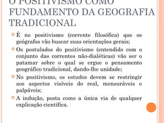 O POSITIVISMO COMO
FUNDAMENTO DA GEOGRAFIA
TRADICIONAL
 É no positivismo (corrente filosófica) que os
geógrafos vão buscar suas orientações gerais;
 Os postulados do positivismo (entendido com o
conjunto das correntes não-dialéticas) vão ser o
patamar sobre o qual se ergue o pensamento
geográfico tradicional, dando-lhe unidade;
 No positivismo, os estudos devem se restringir
aos aspectos visíveis do real, mensuráveis e
palpáveis;
 A indução, posta como a única via de qualquer
explicação científica.
 