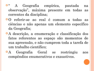  “ A Geografia empírica, pautada na
observação”, máxima presente em todas as
correntes da disciplina;
 O referir-se ao real é comum a todas as
ciências e não apenas um elemento específico
da Geografia;
 A descrição, a enumeração e classificação dos
fatos referentes ao espaço são momentos de
sua apreensão, e não cumprem toda a tarefa de
um trabalho científico;
 A Geografia Geral se restringiu aos
compêndios enumerativos e exaustivos.
 