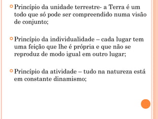  Princípio da unidade terrestre- a Terra é um
todo que só pode ser compreendido numa visão
de conjunto;
 Princípio da individualidade – cada lugar tem
uma feição que lhe é própria e que não se
reproduz de modo igual em outro lugar;
 Princípio da atividade – tudo na natureza está
em constante dinamismo;
 