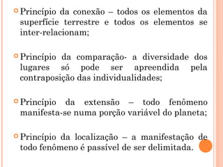  Princípio da conexão – todos os elementos da
superfície terrestre e todos os elementos se
inter-relacionam;
 Princípio da comparação- a diversidade dos
lugares só pode ser apreendida pela
contraposição das individualidades;
 Princípio da extensão – todo fenômeno
manifesta-se numa porção variável do planeta;
 Princípio da localização – a manifestação de
todo fenômeno é passível de ser delimitada.
 