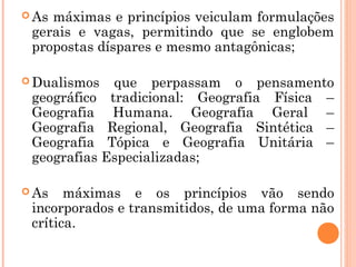  As máximas e princípios veiculam formulações
gerais e vagas, permitindo que se englobem
propostas díspares e mesmo antagônicas;
 Dualismos que perpassam o pensamento
geográfico tradicional: Geografia Física –
Geografia Humana. Geografia Geral –
Geografia Regional, Geografia Sintética –
Geografia Tópica e Geografia Unitária –
geografias Especializadas;
 As máximas e os princípios vão sendo
incorporados e transmitidos, de uma forma não
crítica.
 