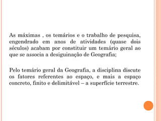 As máximas , os temários e o trabalho de pesquisa,
engendrado em anos de atividades (quase dois
séculos) acabam por constituir um temário geral ao
que se associa a desiguinação de Geografia;
Pelo temário geral da Geografia, a disciplina discute
os fatores referentes ao espaço, e mais a espaço
concreto, finito e delimitável – a superfície terrestre.
 