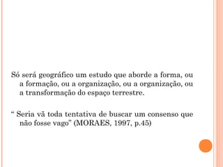 Só será geográfico um estudo que aborde a forma, ou
a formação, ou a organização, ou a organização, ou
a transformação do espaço terrestre.
“ Seria vã toda tentativa de buscar um consenso que
não fosse vago” (MORAES, 1997, p.45)
 