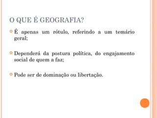 O QUE É GEOGRAFIA?
 É apenas um rótulo, referindo a um temário
geral;
 Dependerá da postura política, do engajamento
social de quem a faz;
 Pode ser de dominação ou libertação.
 