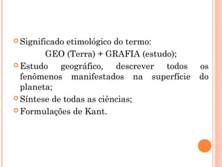  Significado etimológico do termo:
GEO (Terra) + GRAFIA (estudo);
 Estudo geográfico, descrever todos os
fenômenos manifestados na superfície do
planeta;
 Síntese de todas as ciências;
 Formulações de Kant.
 