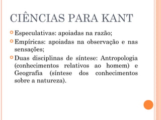 CIÊNCIAS PARA KANT
 Especulativas: apoiadas na razão;
 Empíricas: apoiadas na observação e nas
sensações;
 Duas disciplinas de síntese: Antropologia
(conhecimentos relativos ao homem) e
Geografia (síntese dos conhecimentos
sobre a natureza).
 
