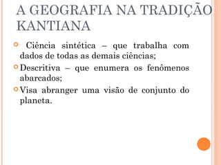 A GEOGRAFIA NA TRADIÇÃO
KANTIANA
 Ciência sintética – que trabalha com
dados de todas as demais ciências;
 Descritiva – que enumera os fenômenos
abarcados;
 Visa abranger uma visão de conjunto do
planeta.
 