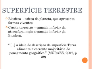SUPERFÍCIE TERRESTRE
 Biosfera – esfera do planeta, que apresenta
formas viventes;
 Crosta terrestre – camada inferior da
atmosfera, mais a camada inferior da
litosfera.
“ [...] a ideia de descrição da superfície Terra
alimenta a corrente majoritária do
pensamento geográfico.” (MORAES, 2007, p.
32)
 