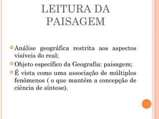LEITURA DA
PAISAGEM
 Análise geográfica restrita aos aspectos
visíveis do real;
 Objeto específico da Geografia: paisagem;
 É vista como uma associação de múltiplos
fenômenos ( o que mantém a concepção de
ciência de síntese).
 